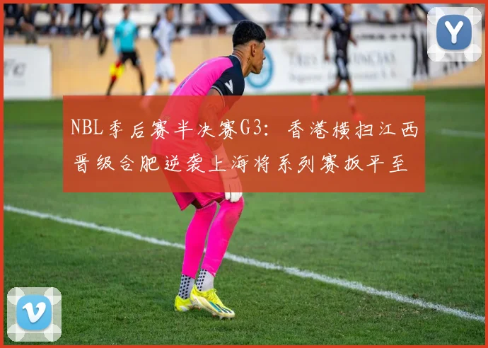 NBL季后赛半决赛G3：香港横扫江西晋级合肥逆袭上海将系列赛扳平至1-2