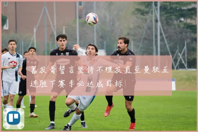 蓄发哥誓言坚持不理发直至曼联五连胜下赛季必达成目标