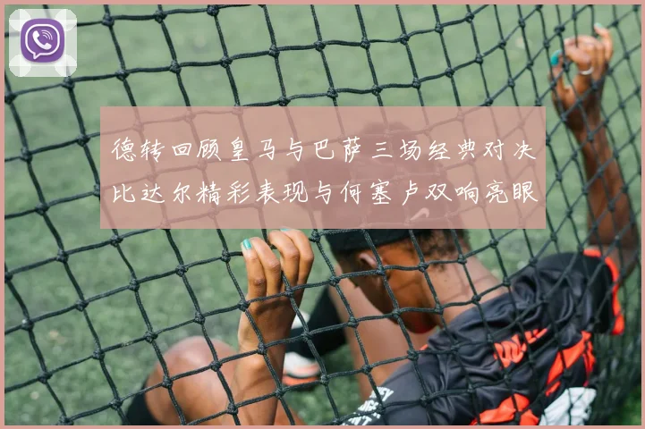 德转回顾皇马与巴萨三场经典对决比达尔精彩表现与何塞卢双响亮眼