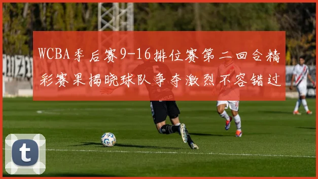 WCBA季后赛9-16排位赛第二回合精彩赛果揭晓球队争夺激烈不容错过