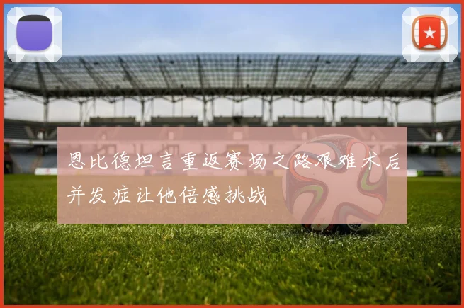恩比德坦言重返赛场之路艰难术后并发症让他倍感挑战
