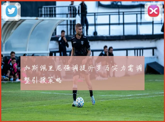 加斯佩里尼强调提升罗马实力需调整引援策略