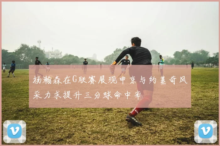 杨瀚森在G联赛展现申京与约基奇风采力求提升三分球命中率