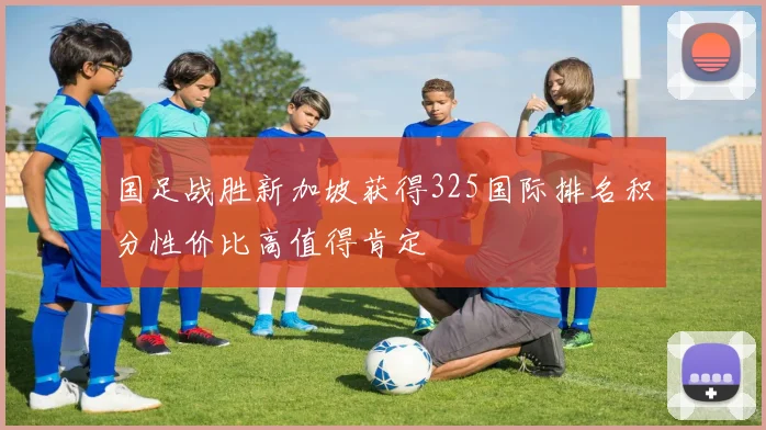 国足战胜新加坡获得325国际排名积分性价比高值得肯定