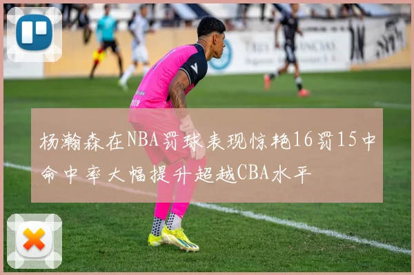 杨瀚森在NBA罚球表现惊艳16罚15中命中率大幅提升超越CBA水平