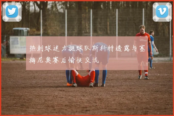 热刺球迷力挺球队斯科特透露与塞梅尼奥赛后愉快交流
