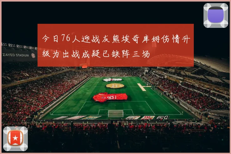 今日76人迎战灰熊埃奇库姆伤情升级为出战成疑已缺阵三场