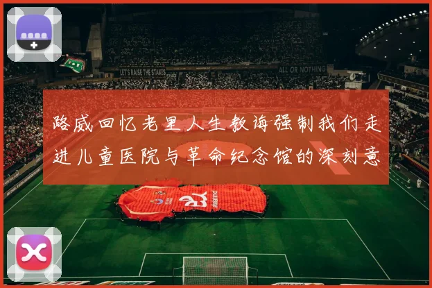 路威回忆老里人生教诲强制我们走进儿童医院与革命纪念馆的深刻意义