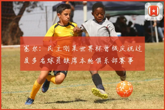 塞尔：民主刚果世界杯晋级庆祝过度多名球员缺席本轮俱乐部赛事