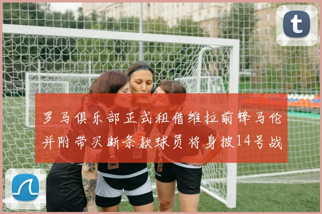 罗马俱乐部正式租借维拉前锋马伦并附带买断条款球员将身披14号战袍
