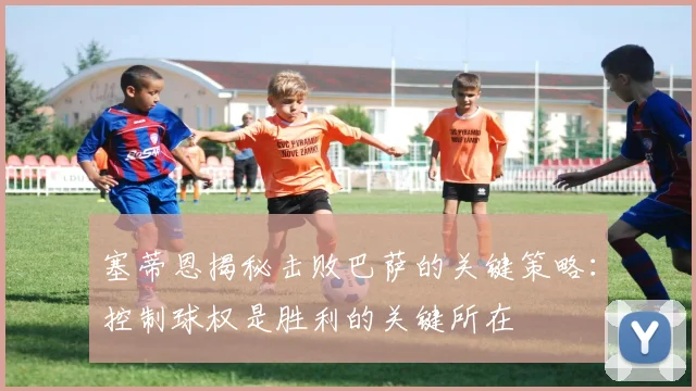 塞蒂恩揭秘击败巴萨的关键策略：控制球权是胜利的关键所在