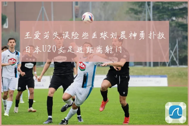 王爱芳失误险些丢球刘晨神勇扑救日本U20女足近距离射门