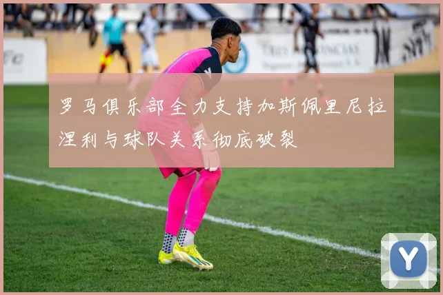 罗马俱乐部全力支持加斯佩里尼拉涅利与球队关系彻底破裂
