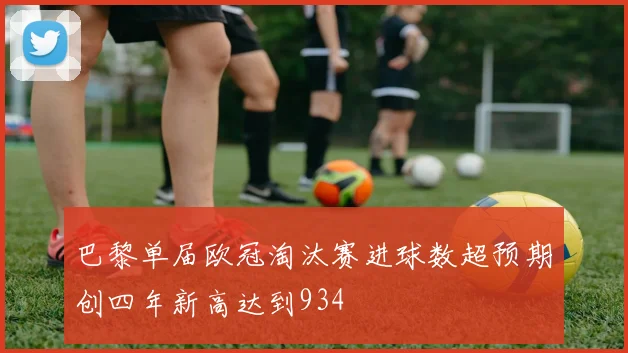 巴黎单届欧冠淘汰赛进球数超预期创四年新高达到934