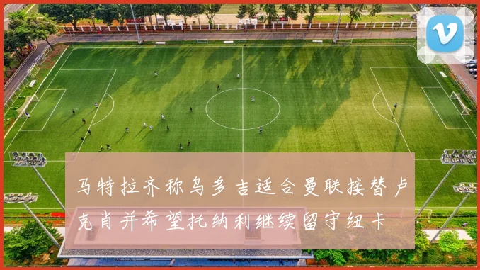 马特拉齐称乌多吉适合曼联接替卢克肖并希望托纳利继续留守纽卡