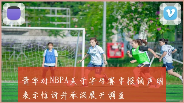 萧华对NBPA关于字母赛季报销声明表示惊讶并承诺展开调查