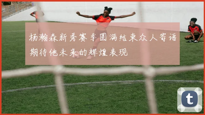 杨瀚森新秀赛季圆满结束众人寄语期待他未来的辉煌表现