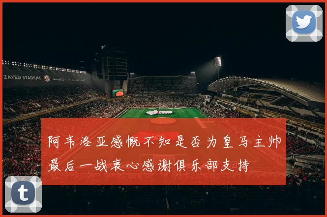 阿韦洛亚感慨不知是否为皇马主帅最后一战衷心感谢俱乐部支持