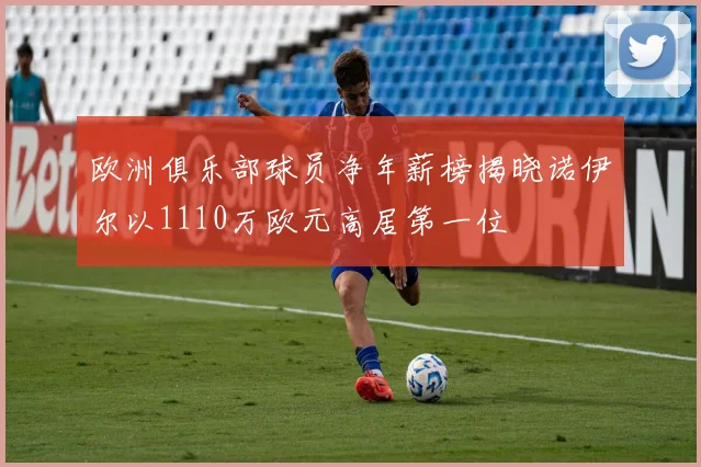 欧洲俱乐部球员净年薪榜揭晓诺伊尔以1110万欧元高居第一位