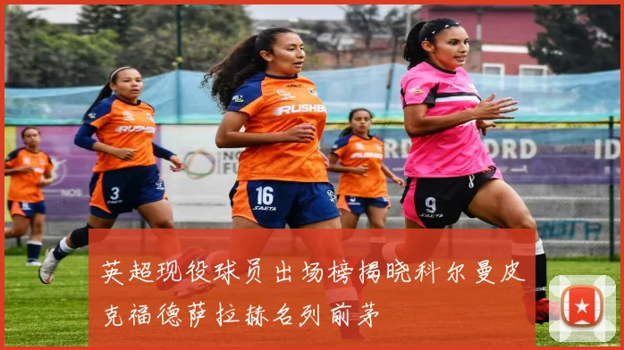 英超现役球员出场榜揭晓科尔曼皮克福德萨拉赫名列前茅