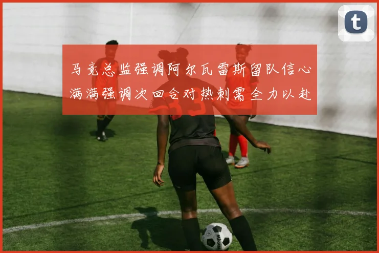 马竞总监强调阿尔瓦雷斯留队信心满满强调次回合对热刺需全力以赴